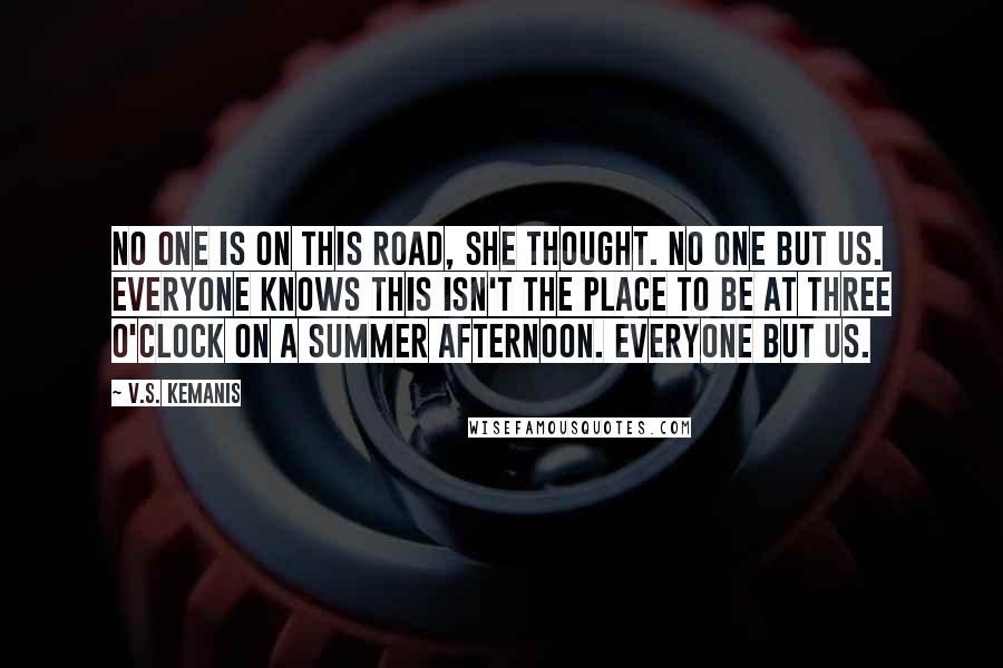 V.S. Kemanis Quotes: No one is on this road, she thought. No one but us. Everyone knows this isn't the place to be at three o'clock on a summer afternoon. Everyone but us.