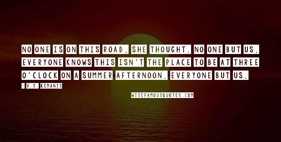 V.S. Kemanis Quotes: No one is on this road, she thought. No one but us. Everyone knows this isn't the place to be at three o'clock on a summer afternoon. Everyone but us.