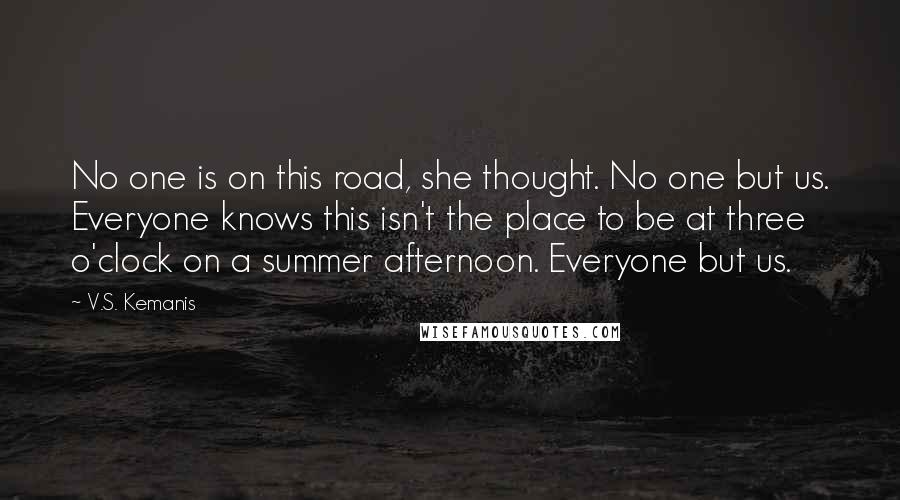 V.S. Kemanis Quotes: No one is on this road, she thought. No one but us. Everyone knows this isn't the place to be at three o'clock on a summer afternoon. Everyone but us.