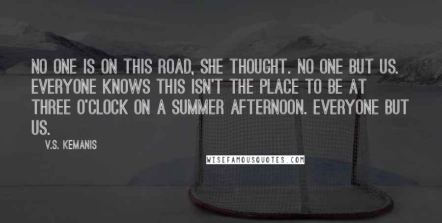 V.S. Kemanis Quotes: No one is on this road, she thought. No one but us. Everyone knows this isn't the place to be at three o'clock on a summer afternoon. Everyone but us.