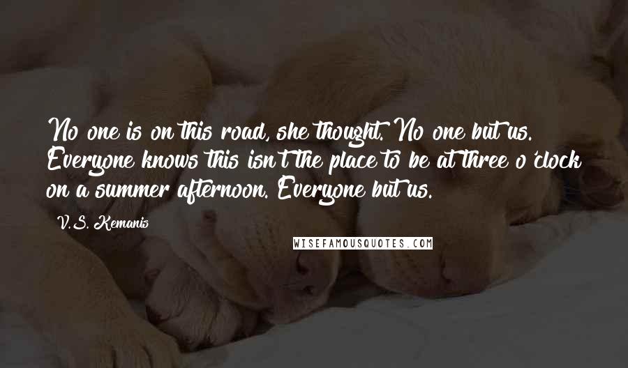 V.S. Kemanis Quotes: No one is on this road, she thought. No one but us. Everyone knows this isn't the place to be at three o'clock on a summer afternoon. Everyone but us.
