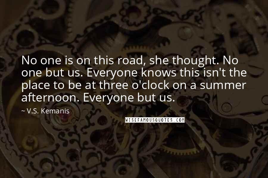 V.S. Kemanis Quotes: No one is on this road, she thought. No one but us. Everyone knows this isn't the place to be at three o'clock on a summer afternoon. Everyone but us.