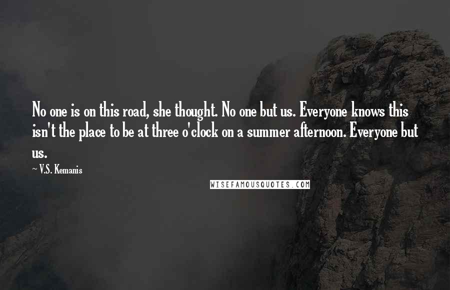 V.S. Kemanis Quotes: No one is on this road, she thought. No one but us. Everyone knows this isn't the place to be at three o'clock on a summer afternoon. Everyone but us.
