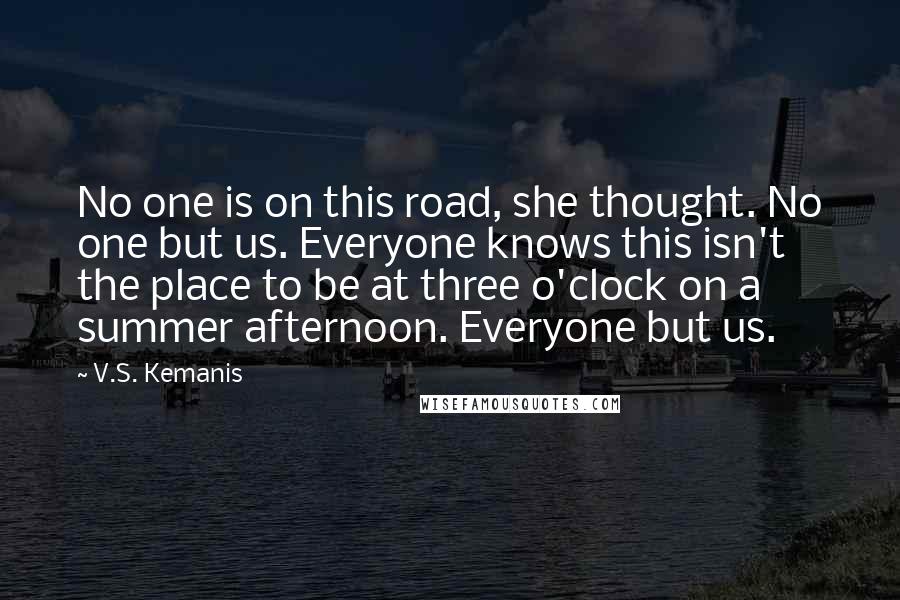 V.S. Kemanis Quotes: No one is on this road, she thought. No one but us. Everyone knows this isn't the place to be at three o'clock on a summer afternoon. Everyone but us.
