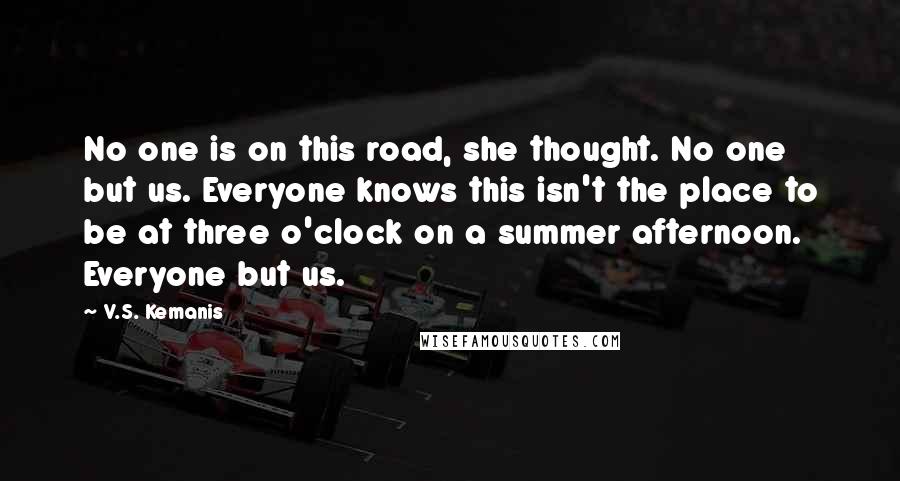 V.S. Kemanis Quotes: No one is on this road, she thought. No one but us. Everyone knows this isn't the place to be at three o'clock on a summer afternoon. Everyone but us.