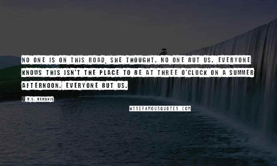 V.S. Kemanis Quotes: No one is on this road, she thought. No one but us. Everyone knows this isn't the place to be at three o'clock on a summer afternoon. Everyone but us.