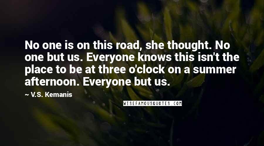 V.S. Kemanis Quotes: No one is on this road, she thought. No one but us. Everyone knows this isn't the place to be at three o'clock on a summer afternoon. Everyone but us.