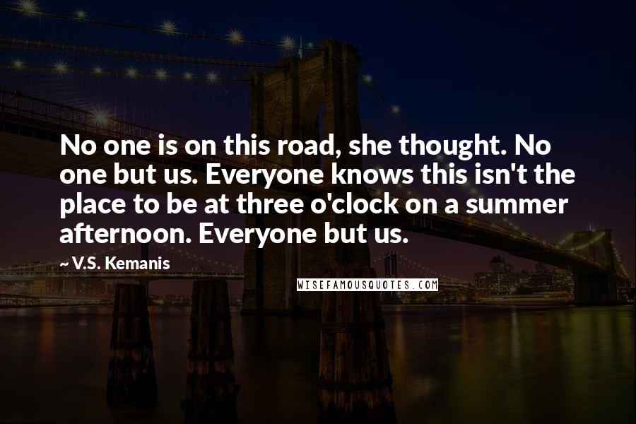 V.S. Kemanis Quotes: No one is on this road, she thought. No one but us. Everyone knows this isn't the place to be at three o'clock on a summer afternoon. Everyone but us.