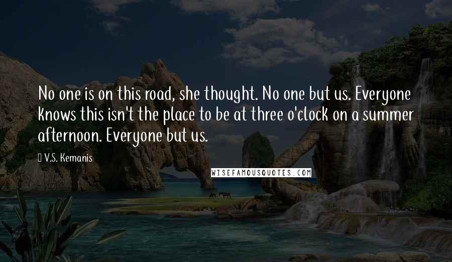 V.S. Kemanis Quotes: No one is on this road, she thought. No one but us. Everyone knows this isn't the place to be at three o'clock on a summer afternoon. Everyone but us.