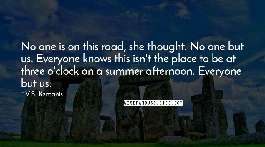 V.S. Kemanis Quotes: No one is on this road, she thought. No one but us. Everyone knows this isn't the place to be at three o'clock on a summer afternoon. Everyone but us.