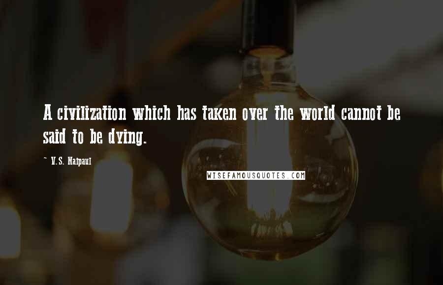 V.S. Naipaul Quotes: A civilization which has taken over the world cannot be said to be dying.