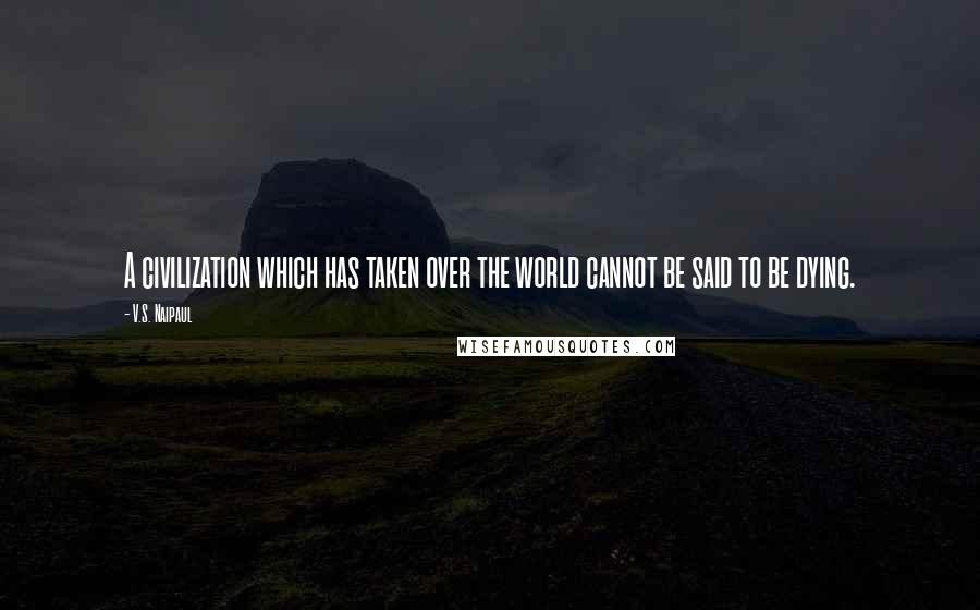V.S. Naipaul Quotes: A civilization which has taken over the world cannot be said to be dying.