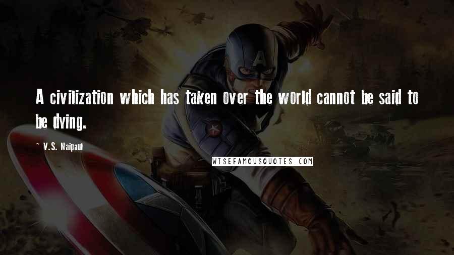V.S. Naipaul Quotes: A civilization which has taken over the world cannot be said to be dying.