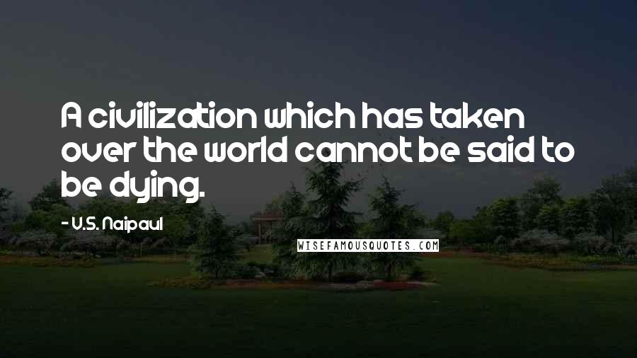 V.S. Naipaul Quotes: A civilization which has taken over the world cannot be said to be dying.