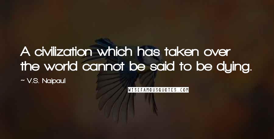 V.S. Naipaul Quotes: A civilization which has taken over the world cannot be said to be dying.