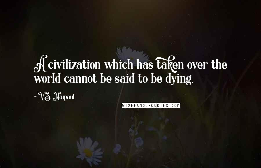 V.S. Naipaul Quotes: A civilization which has taken over the world cannot be said to be dying.