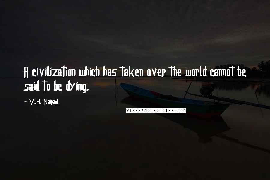 V.S. Naipaul Quotes: A civilization which has taken over the world cannot be said to be dying.