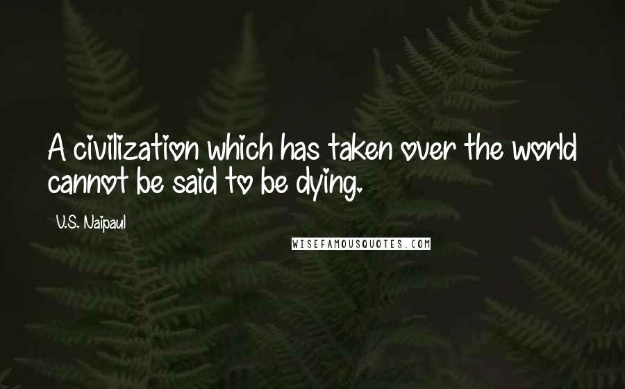 V.S. Naipaul Quotes: A civilization which has taken over the world cannot be said to be dying.