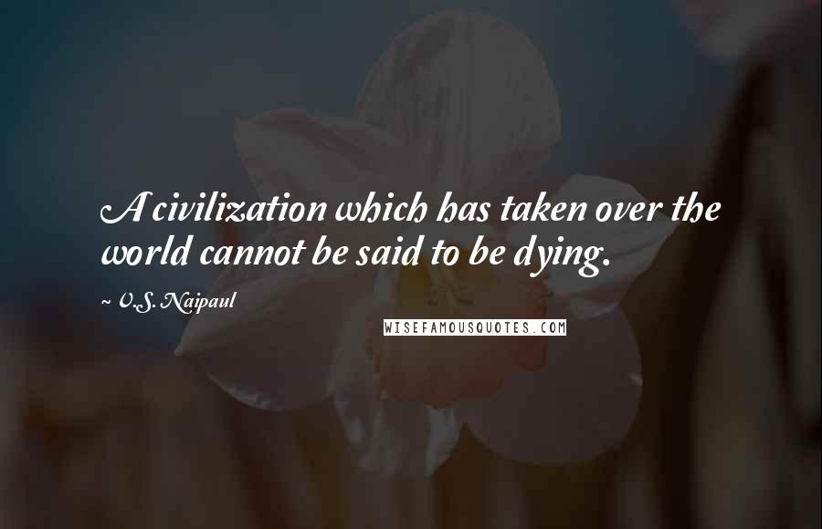 V.S. Naipaul Quotes: A civilization which has taken over the world cannot be said to be dying.