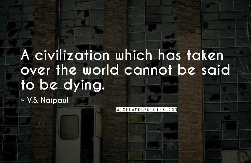 V.S. Naipaul Quotes: A civilization which has taken over the world cannot be said to be dying.