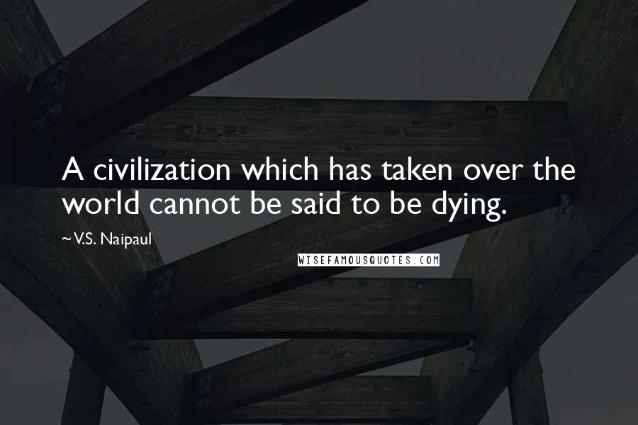 V.S. Naipaul Quotes: A civilization which has taken over the world cannot be said to be dying.