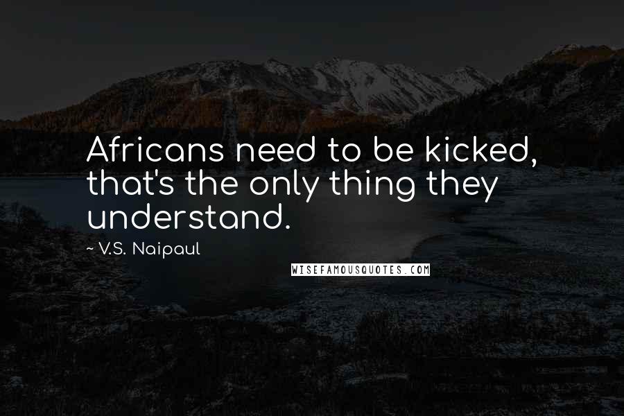 V.S. Naipaul Quotes: Africans need to be kicked, that's the only thing they understand.