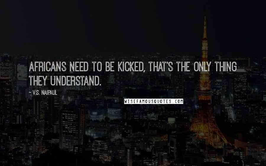 V.S. Naipaul Quotes: Africans need to be kicked, that's the only thing they understand.