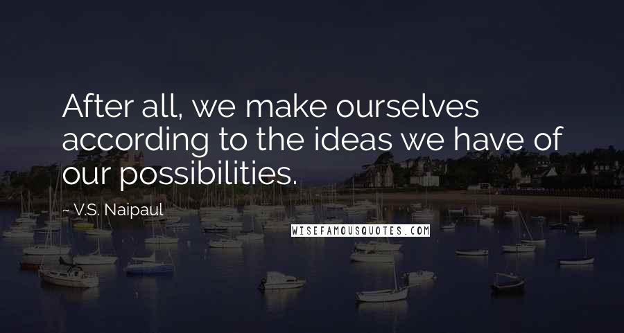 V.S. Naipaul Quotes: After all, we make ourselves according to the ideas we have of our possibilities.