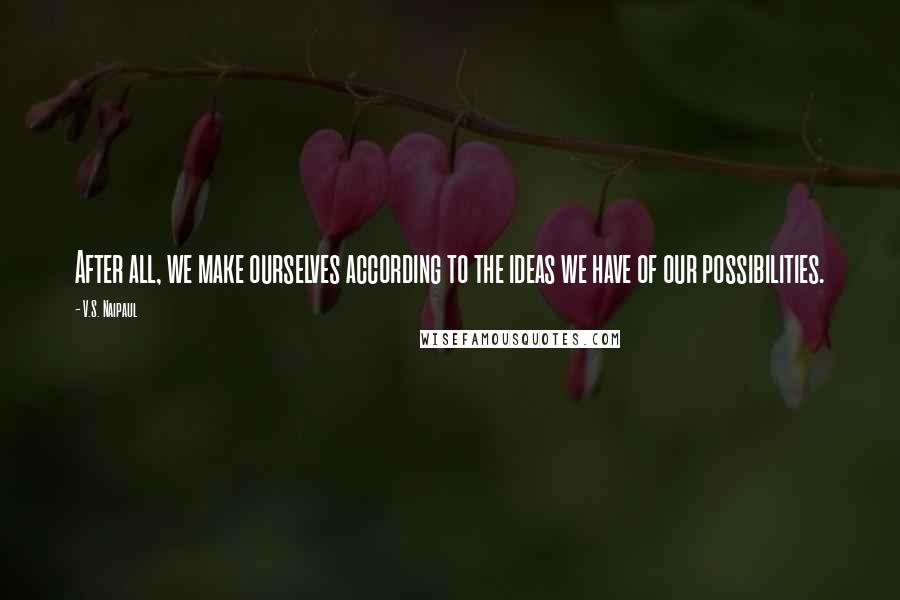 V.S. Naipaul Quotes: After all, we make ourselves according to the ideas we have of our possibilities.