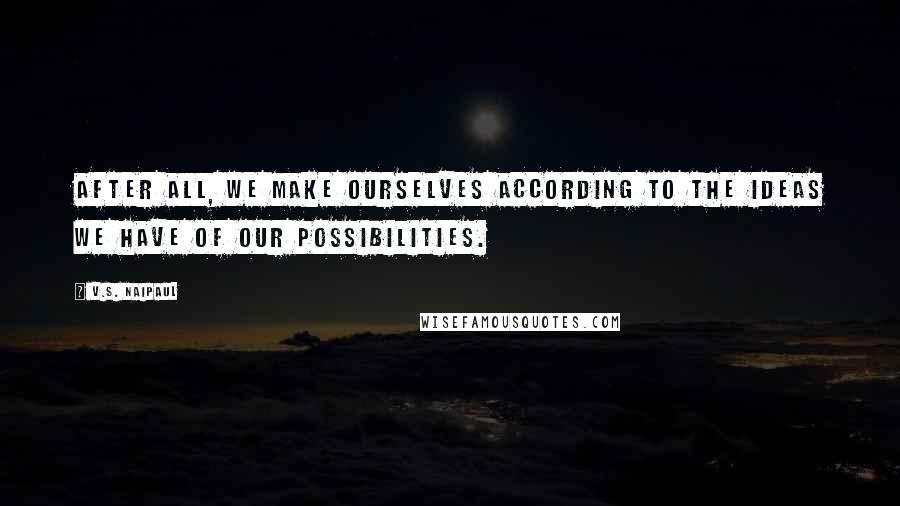 V.S. Naipaul Quotes: After all, we make ourselves according to the ideas we have of our possibilities.