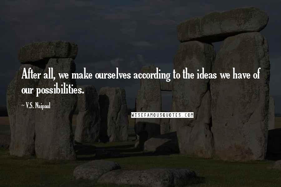 V.S. Naipaul Quotes: After all, we make ourselves according to the ideas we have of our possibilities.