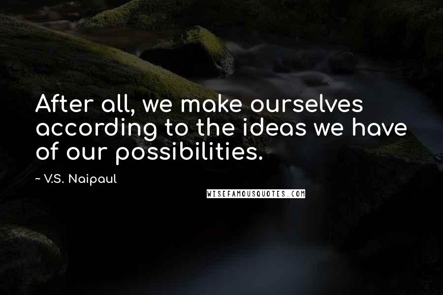 V.S. Naipaul Quotes: After all, we make ourselves according to the ideas we have of our possibilities.