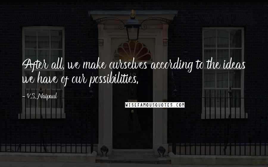 V.S. Naipaul Quotes: After all, we make ourselves according to the ideas we have of our possibilities.