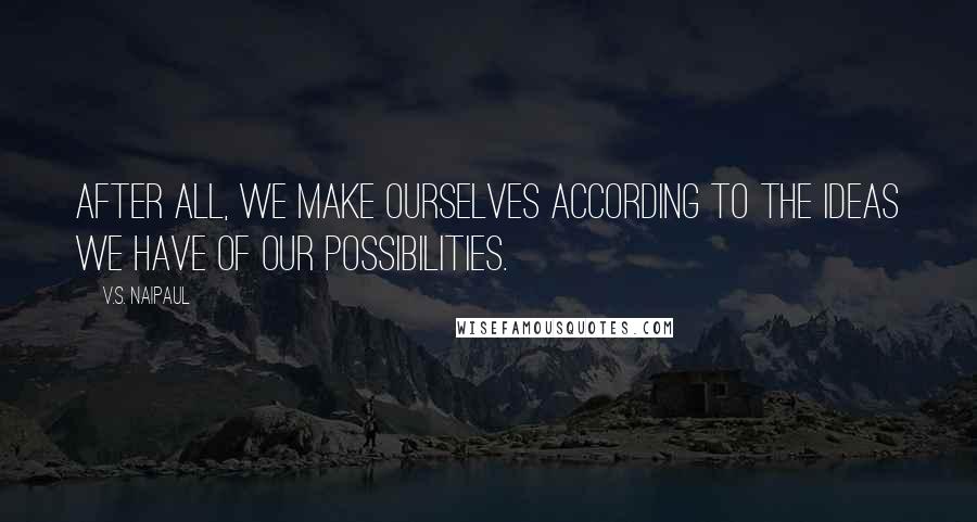 V.S. Naipaul Quotes: After all, we make ourselves according to the ideas we have of our possibilities.