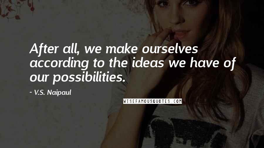 V.S. Naipaul Quotes: After all, we make ourselves according to the ideas we have of our possibilities.