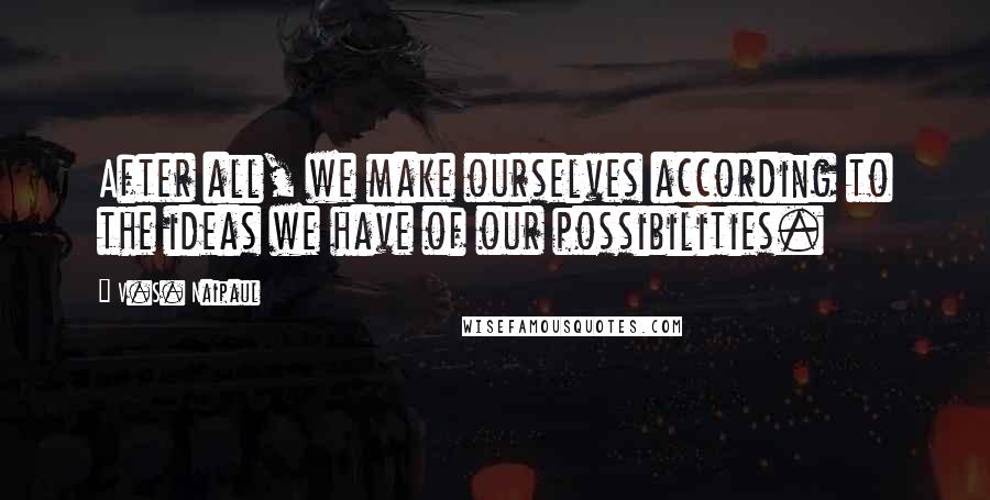 V.S. Naipaul Quotes: After all, we make ourselves according to the ideas we have of our possibilities.