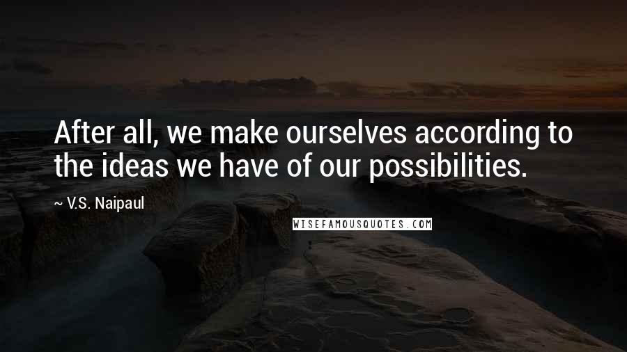 V.S. Naipaul Quotes: After all, we make ourselves according to the ideas we have of our possibilities.