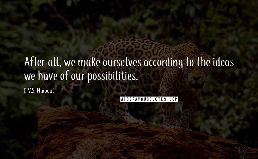 V.S. Naipaul Quotes: After all, we make ourselves according to the ideas we have of our possibilities.