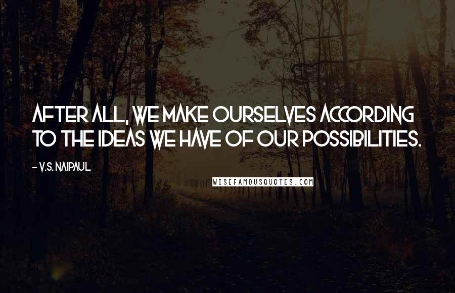 V.S. Naipaul Quotes: After all, we make ourselves according to the ideas we have of our possibilities.