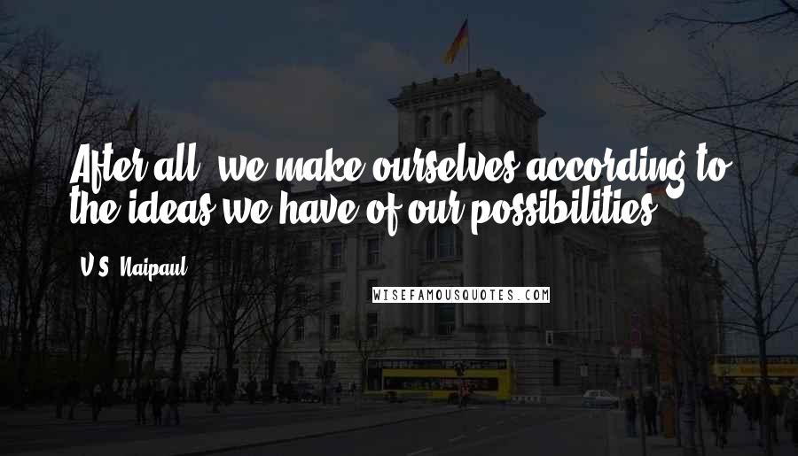 V.S. Naipaul Quotes: After all, we make ourselves according to the ideas we have of our possibilities.