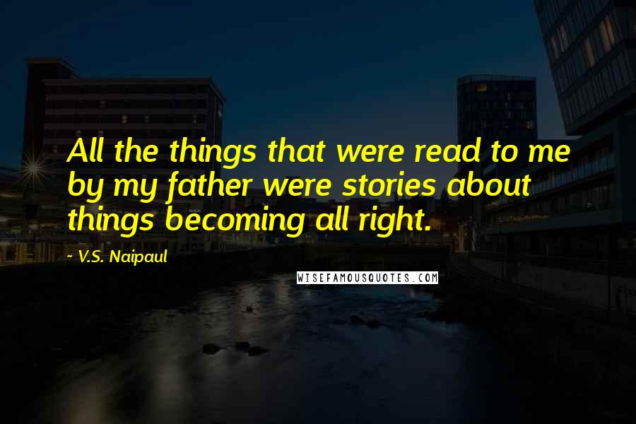 V.S. Naipaul Quotes: All the things that were read to me by my father were stories about things becoming all right.
