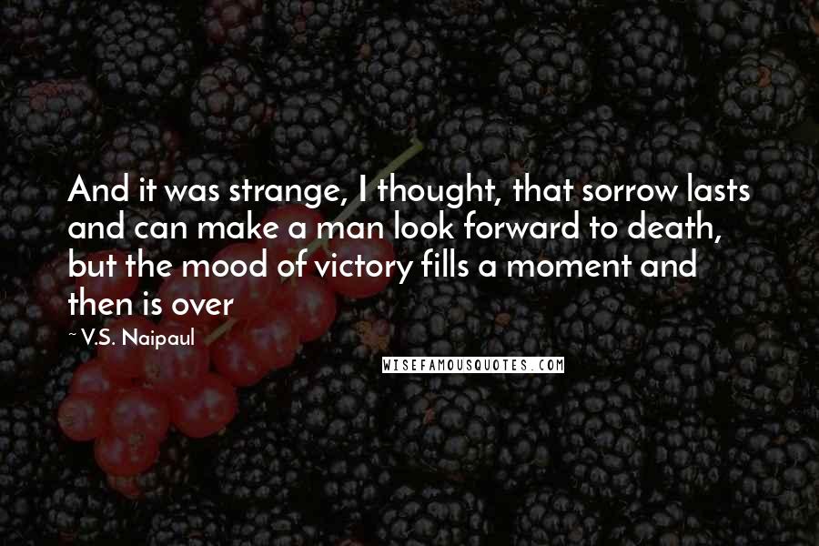 V.S. Naipaul Quotes: And it was strange, I thought, that sorrow lasts and can make a man look forward to death, but the mood of victory fills a moment and then is over