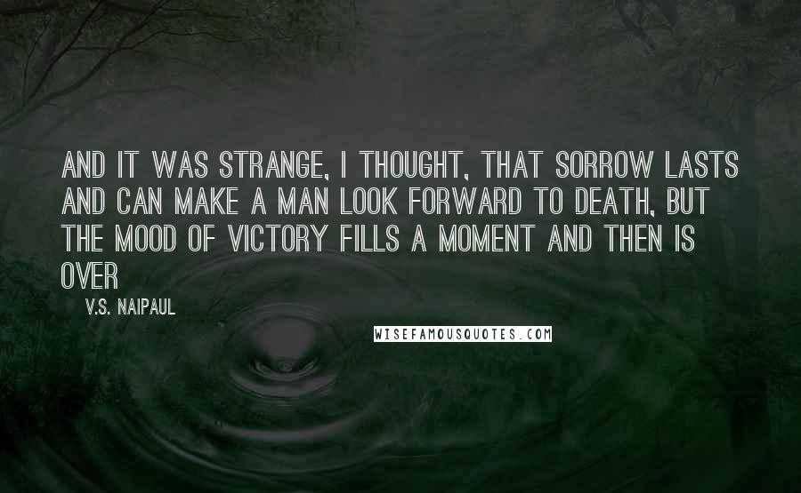 V.S. Naipaul Quotes: And it was strange, I thought, that sorrow lasts and can make a man look forward to death, but the mood of victory fills a moment and then is over