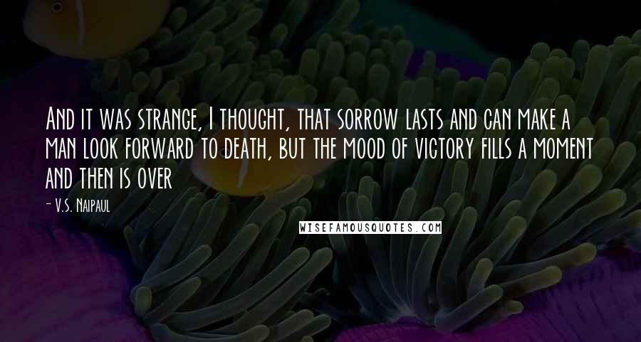 V.S. Naipaul Quotes: And it was strange, I thought, that sorrow lasts and can make a man look forward to death, but the mood of victory fills a moment and then is over