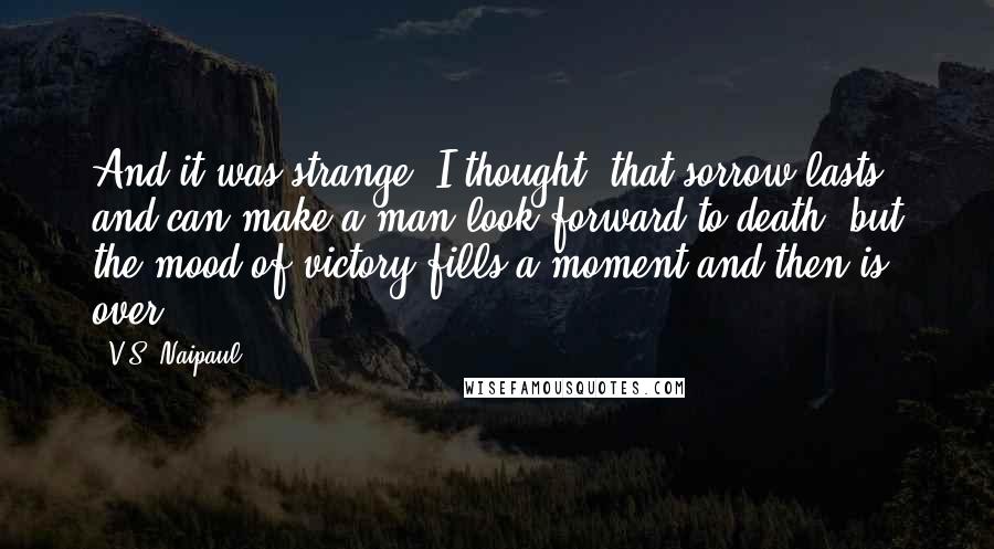 V.S. Naipaul Quotes: And it was strange, I thought, that sorrow lasts and can make a man look forward to death, but the mood of victory fills a moment and then is over