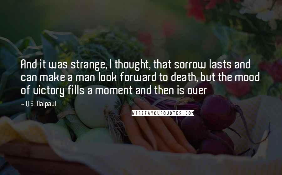 V.S. Naipaul Quotes: And it was strange, I thought, that sorrow lasts and can make a man look forward to death, but the mood of victory fills a moment and then is over