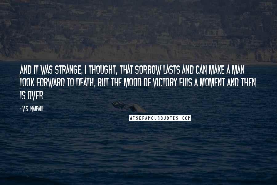 V.S. Naipaul Quotes: And it was strange, I thought, that sorrow lasts and can make a man look forward to death, but the mood of victory fills a moment and then is over