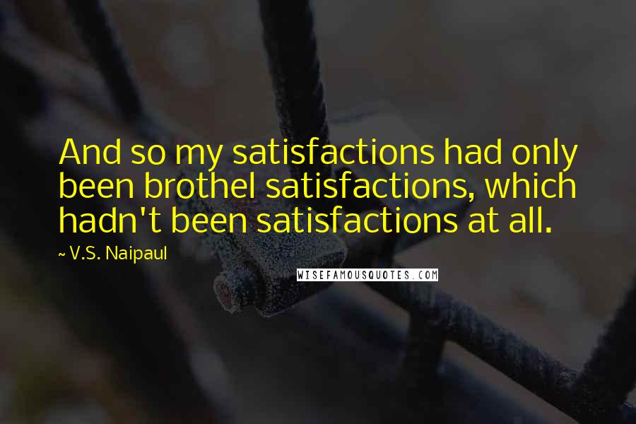 V.S. Naipaul Quotes: And so my satisfactions had only been brothel satisfactions, which hadn't been satisfactions at all.