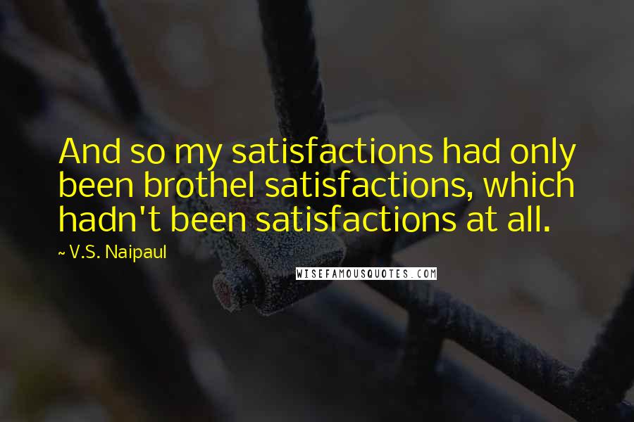 V.S. Naipaul Quotes: And so my satisfactions had only been brothel satisfactions, which hadn't been satisfactions at all.