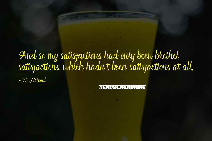 V.S. Naipaul Quotes: And so my satisfactions had only been brothel satisfactions, which hadn't been satisfactions at all.